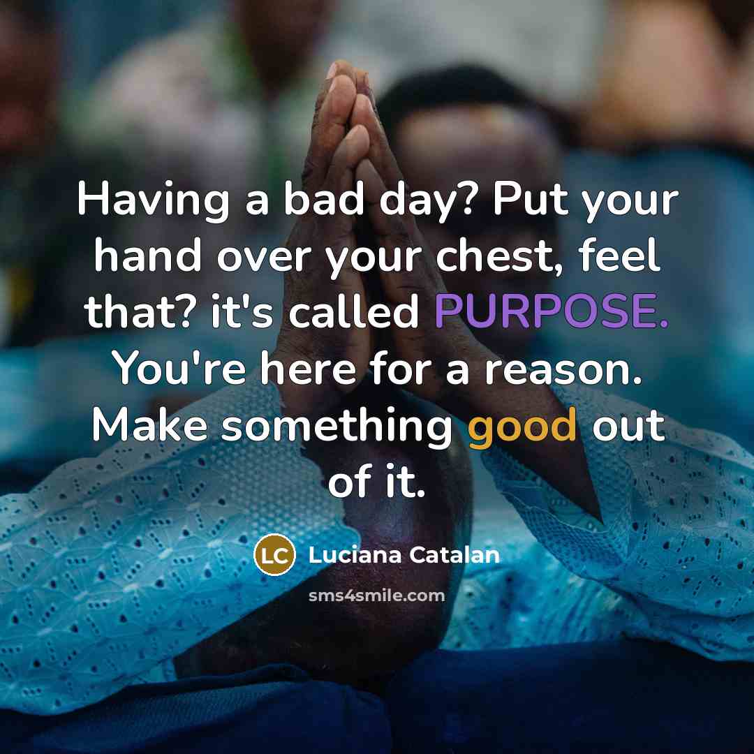 “Having a bad day? Put your hand over your chest, feel that? it's called PURPOSE. You're here for a reason. Make something good out of it.” quote by Luciana Catalan