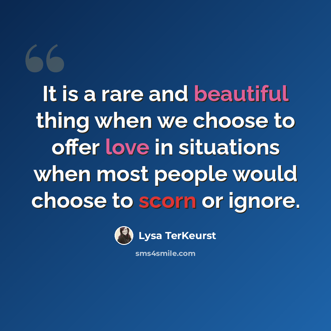 “It is a rare and beautiful thing when we choose to offer love in situations when most people would choose to scorn or ignore.” quote by Lysa TerKeurst