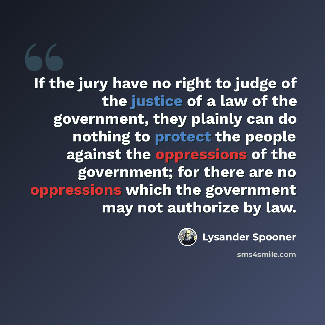 “If the jury have no right to judge of the justice of a law of the government, they plainly can do nothing to protect the people against the oppressions of the government; for there are no oppressions which the government may not authorize by law.” quote by Lysander Spooner