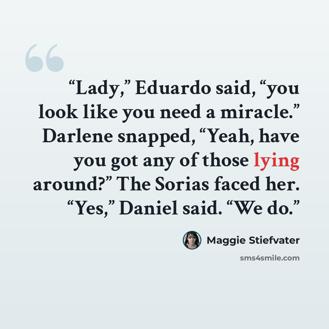 “Lady,” Eduardo said, “you look like you need a miracle.” Darlene snapped, “Yeah, have you got any of those lying around?” The Sorias faced her. “Yes,” Daniel said. “We do.” quote by Maggie Stiefvater