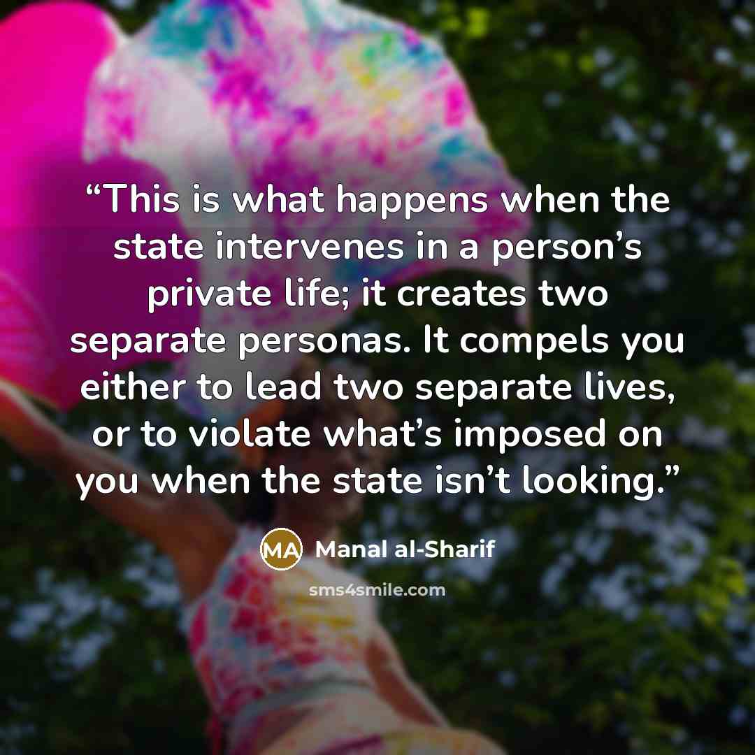 “This is what happens when the state intervenes in a person’s private life; it creates two separate personas. It compels you either to lead two separate lives, or to violate what’s imposed on you when the state isn’t looking.” quote by Manal al-Sharif