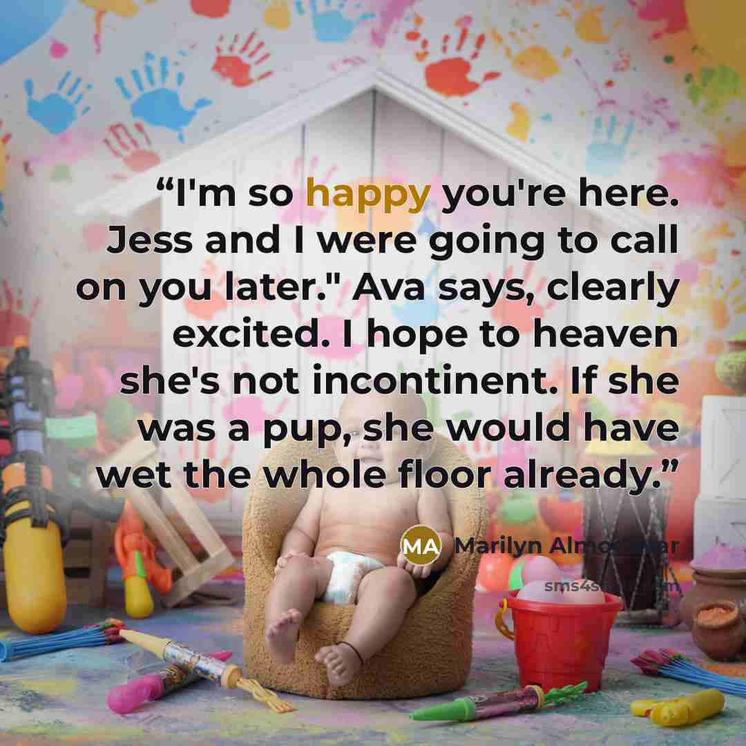 “I'm so happy you're here. Jess and I were going to call on you later." Ava says, clearly excited. I hope to heaven she's not incontinent. If she was a pup, she would have wet the whole floor already.” quote by Marilyn Almodóvar