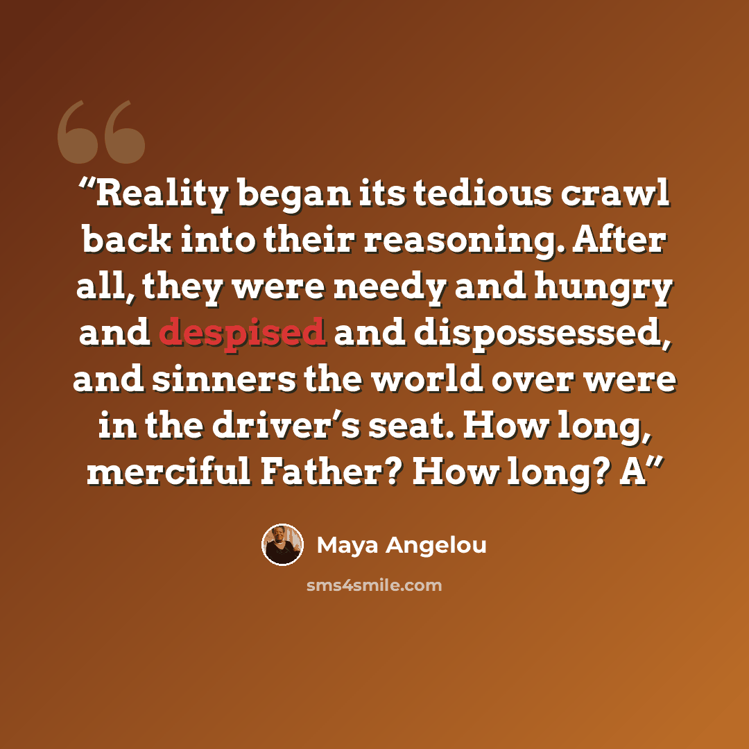 “Reality began its tedious crawl back into their reasoning. After all, they were needy and hungry and despised and dispossessed, and sinners the world over were in the driver’s seat. How long, merciful Father? How long? A” quote by Maya Angelou