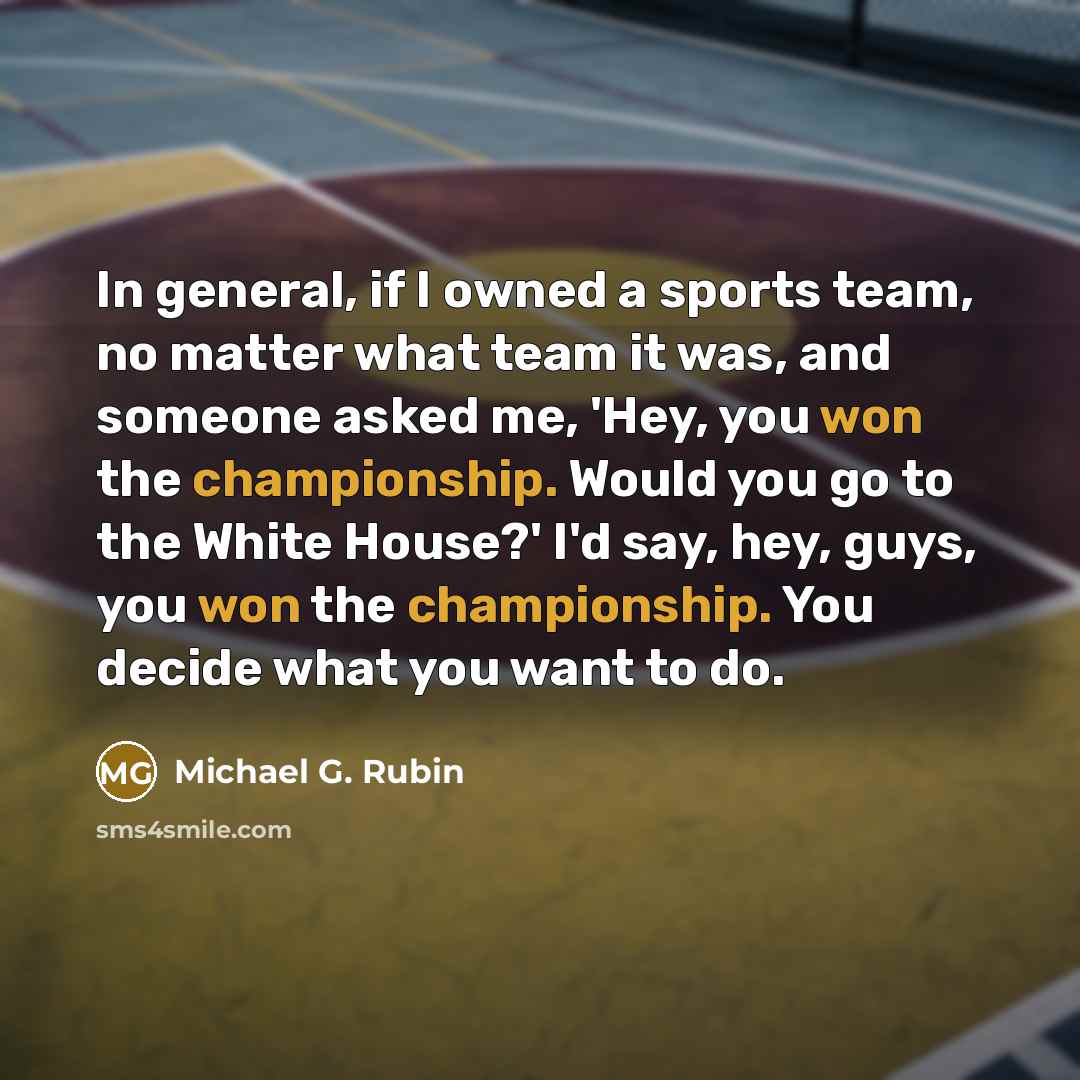 “In general, if I owned a sports team, no matter what team it was, and someone asked me, 'Hey, you won the championship. Would you go to the White House?' I'd say, hey, guys, you won the championship. You decide what you want to do.” quote by Michael G. Rubin