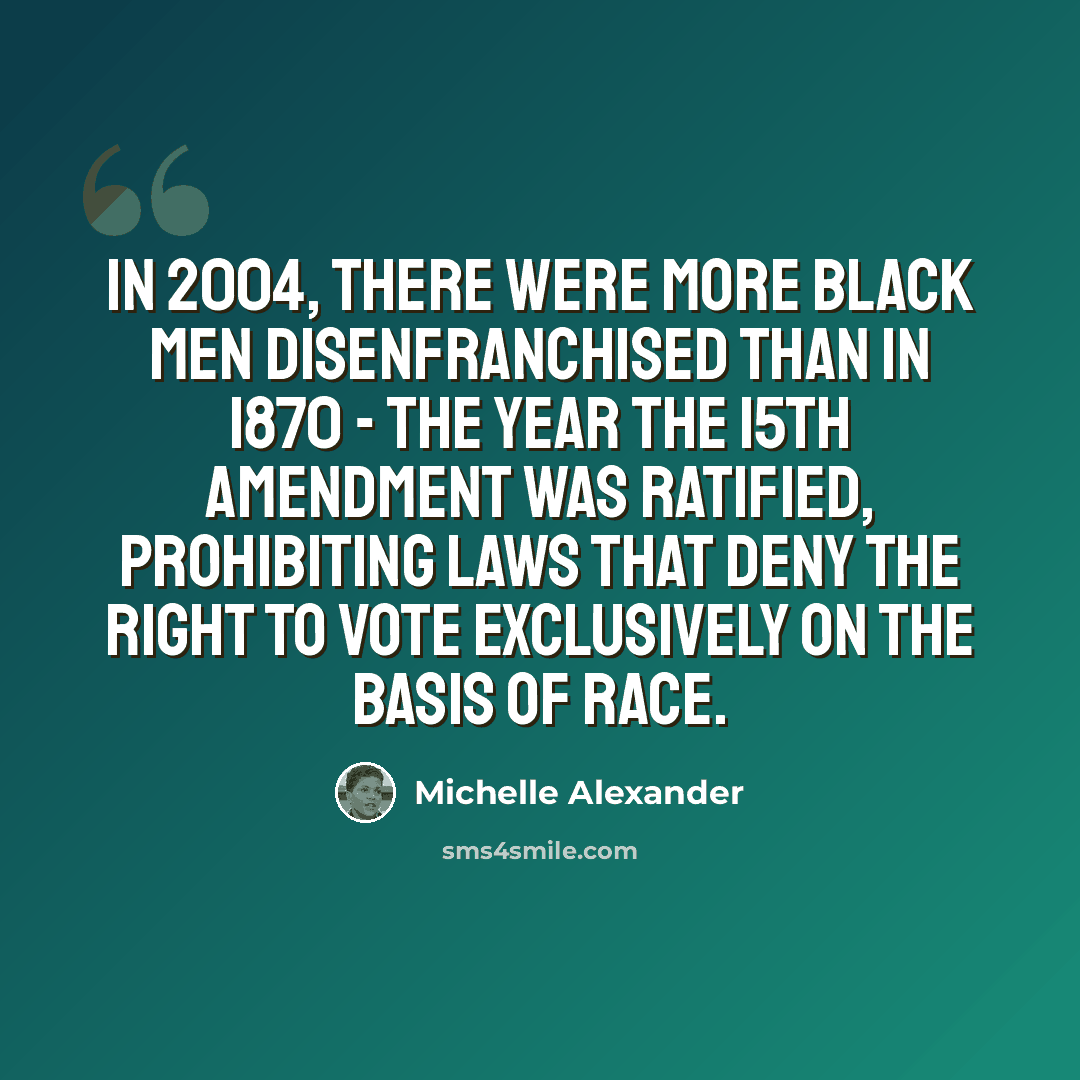“In 2004, there were more black men disenfranchised than in 1870 - the year the 15th Amendment was ratified, prohibiting laws that deny the right to vote exclusively on the basis of race.” quote by Michelle Alexander