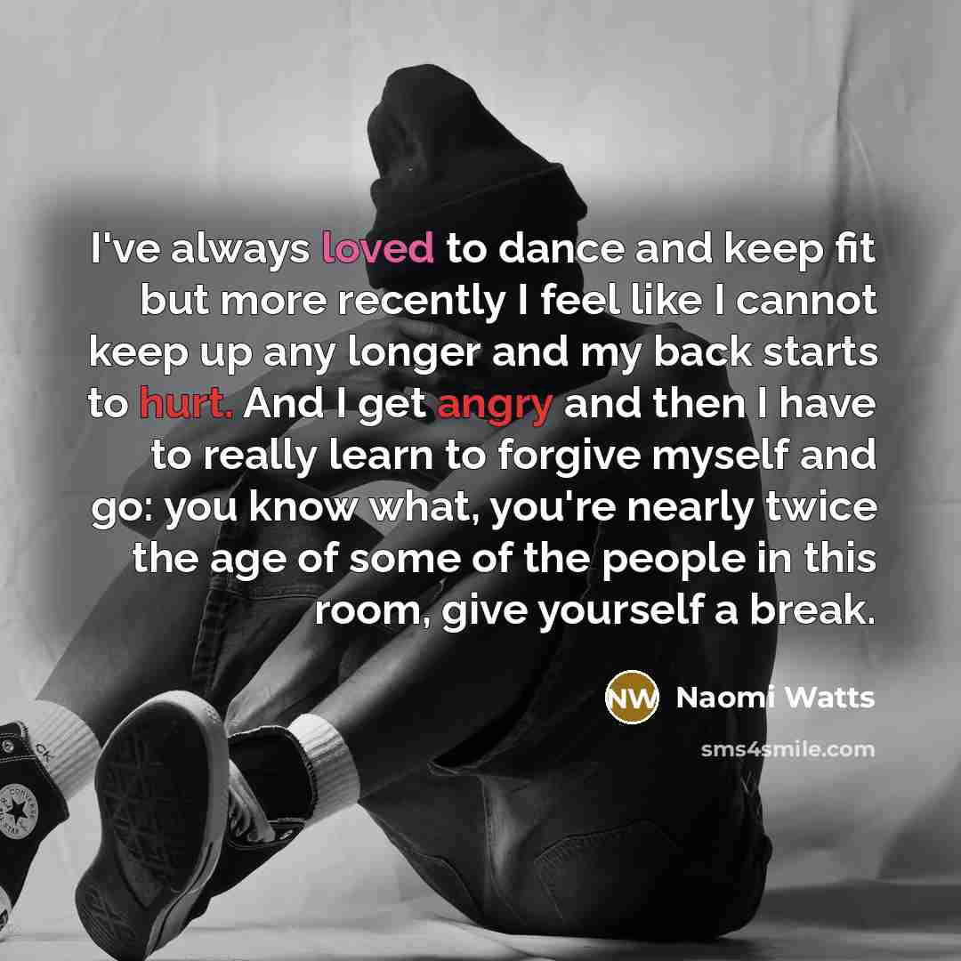 “I've always loved to dance and keep fit but more recently I feel like I cannot keep up any longer and my back starts to hurt. And I get angry and then I have to really learn to forgive myself and go: you know what, you're nearly twice the age of some of the people in this room, give yourself a…” quote by Naomi Watts