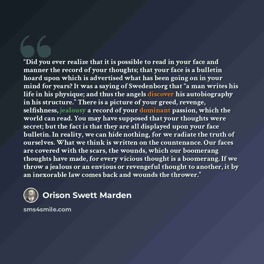 “Did you ever realize that it is possible to read in your face and manner the record of your thoughts; that your face is a bulletin hoard upon which is advertised what has been going on in your mind for years? It was a saying of Swedenborg that “a man writes his life in his physique; and thus the…” quote by Orison Swett Marden