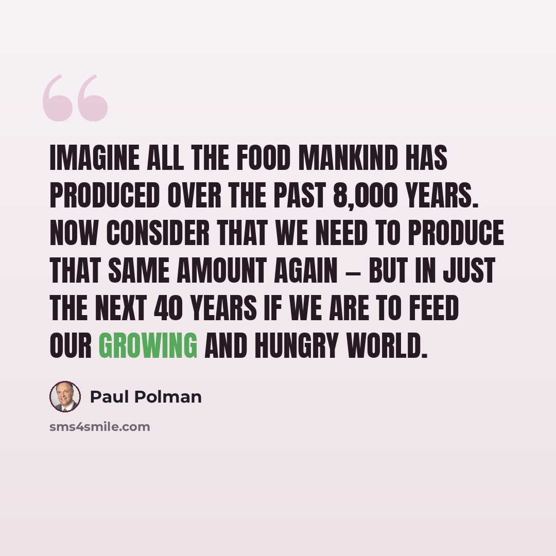 “Imagine all the food mankind has produced over the past 8,000 years. Now consider that we need to produce that same amount again — but in just the next 40 years if we are to feed our growing and hungry world.” quote by Paul Polman