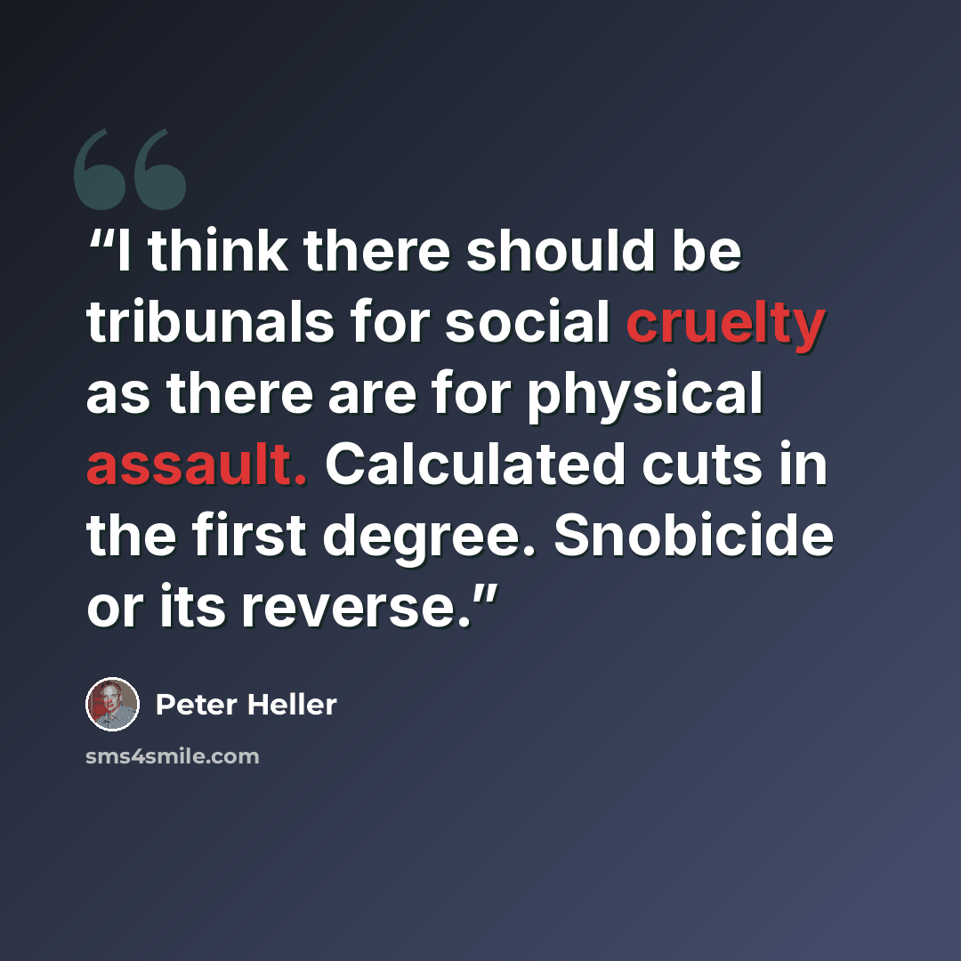 “I think there should be tribunals for social cruelty as there are for physical assault. Calculated cuts in the first degree. Snobicide or its reverse.” quote by Peter Heller