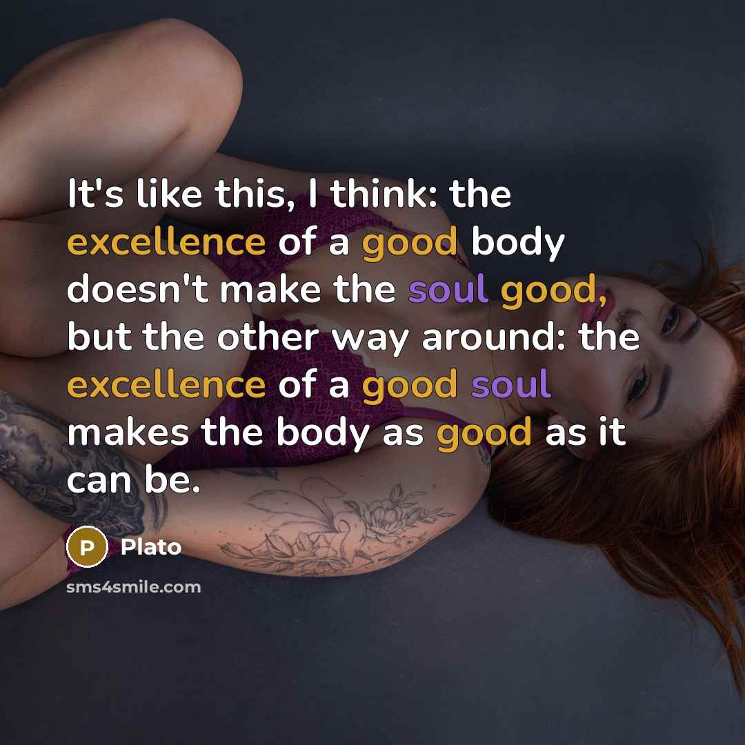 “It's like this, I think: the excellence of a good body doesn't make the soul good, but the other way around: the excellence of a good soul makes the body as good as it can be.” quote by Plato