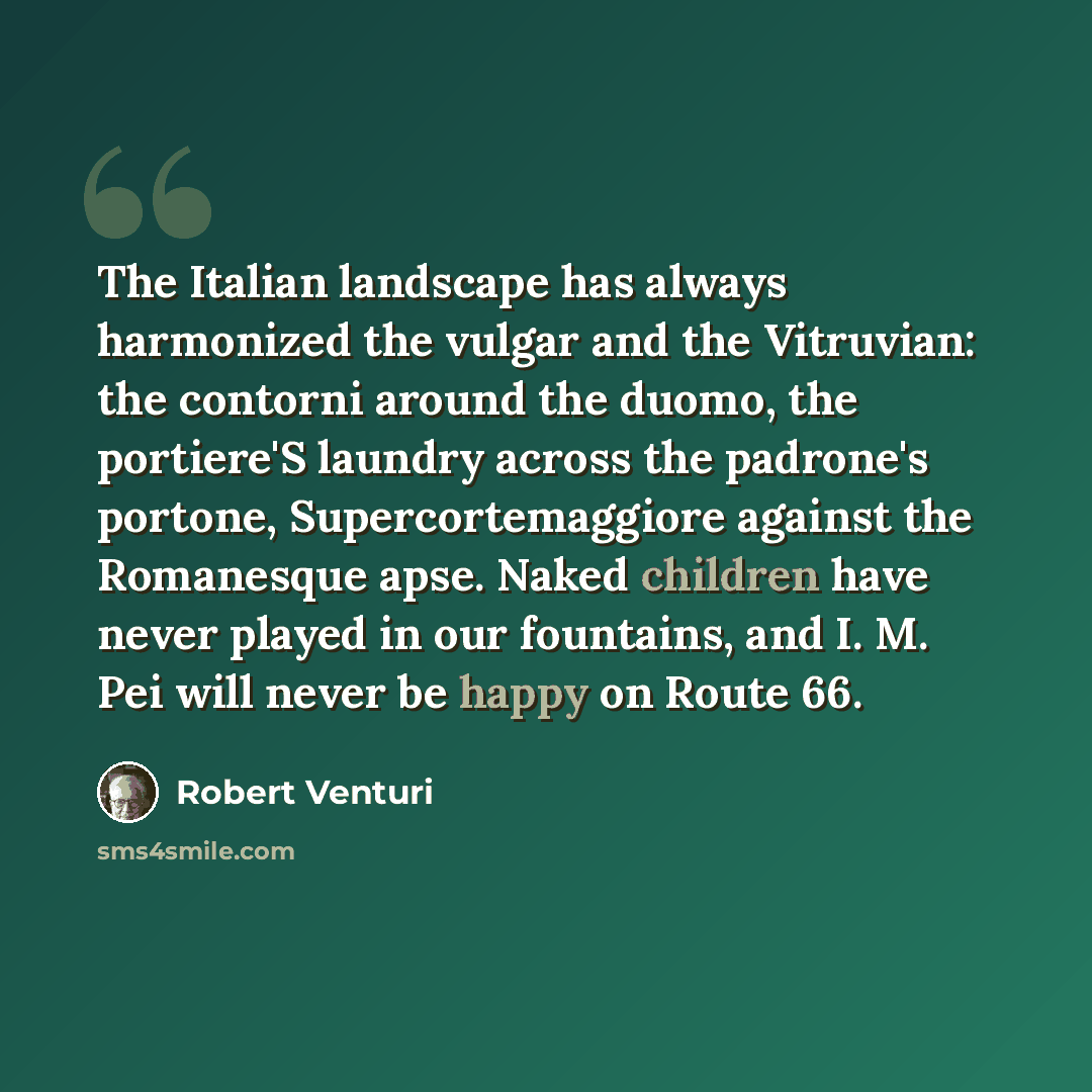 “The Italian landscape has always harmonized the vulgar and the Vitruvian: the contorni around the duomo, the portiere'S laundry across the padrone's portone, Supercortemaggiore against the Romanesque apse. Naked children have never played in our fountains, and I. M. Pei will never be happy on…” quote by Robert Venturi