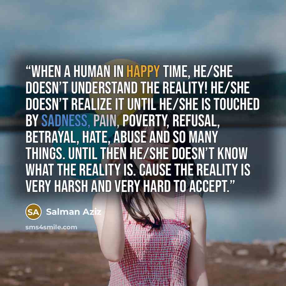 “When a human in happy time, he/she doesn’t understand the reality! He/she doesn’t realize it until he/she is touched by sadness, pain, poverty, refusal, betrayal, hate, abuse and so many things. Until then he/she doesn’t know what the reality is. Cause the reality is very harsh and very hard to…” quote by Salman Aziz