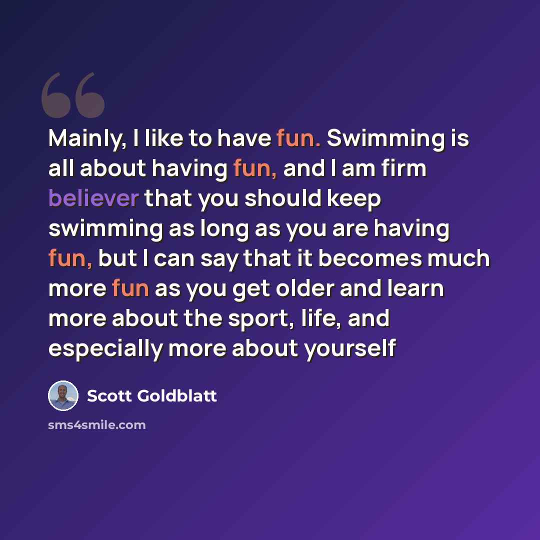 “Mainly, I like to have fun. Swimming is all about having fun, and I am firm believer that you should keep swimming as long as you are having fun, but I can say that it becomes much more fun as you get older and learn more about the sport, life, and especially more about yourself” quote by Scott Goldblatt