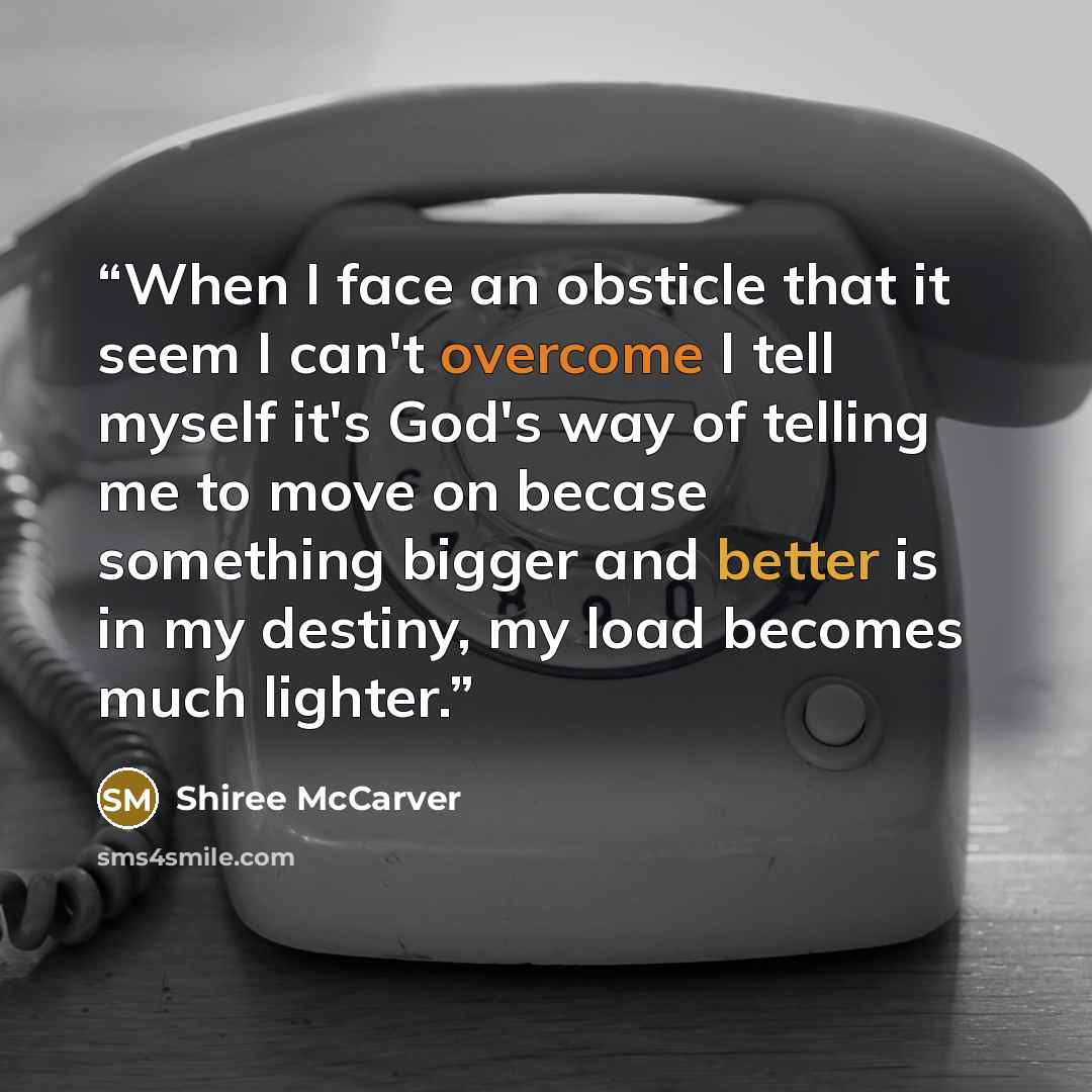 “When I face an obsticle that it seem I can't overcome I tell myself it's God's way of telling me to move on becase something bigger and better is in my destiny, my load becomes much lighter.” quote by Shiree McCarver