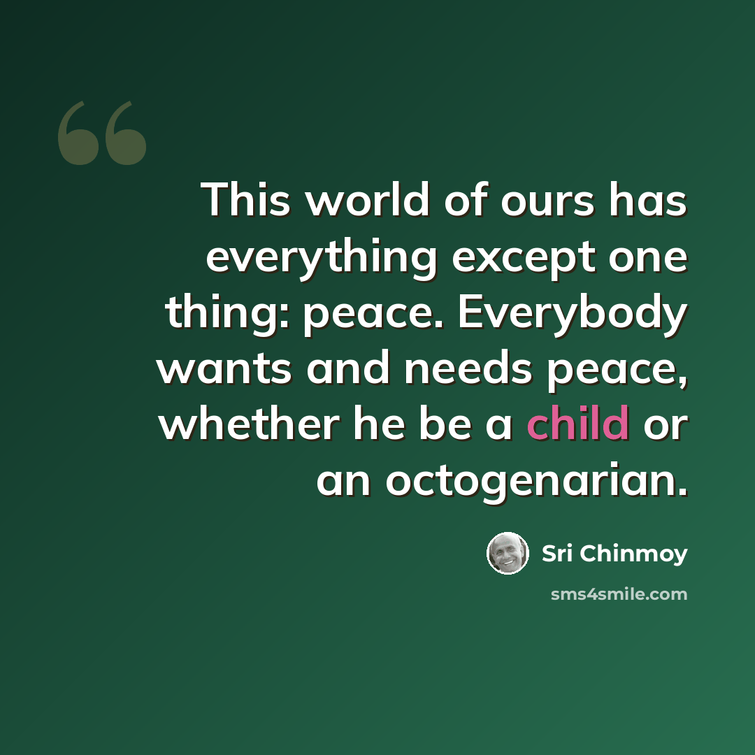 “This world of ours has everything except one thing: peace. Everybody wants and needs peace, whether he be a child or an octogenarian.” quote by Sri Chinmoy