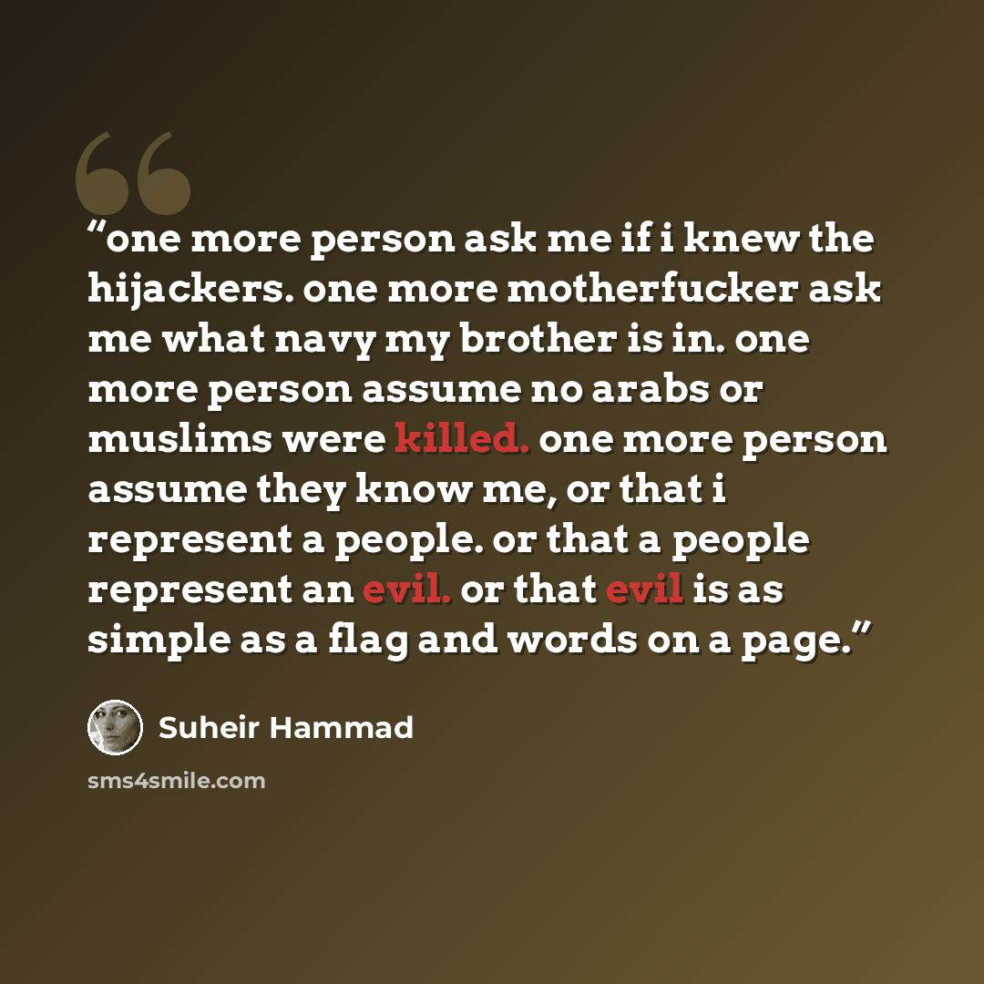 “one more person ask me if i knew the hijackers. one more motherfucker ask me what navy my brother is in. one more person assume no arabs or muslims were killed. one more person assume they know me, or that i represent a people. or that a people represent an evil. or that evil is as simple as a…” quote by Suheir Hammad