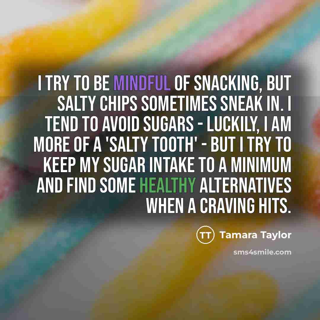 “I try to be mindful of snacking, but salty chips sometimes sneak in. I tend to avoid sugars - luckily, I am more of a 'salty tooth' - but I try to keep my sugar intake to a minimum and find some healthy alternatives when a craving hits.” quote by Tamara Taylor