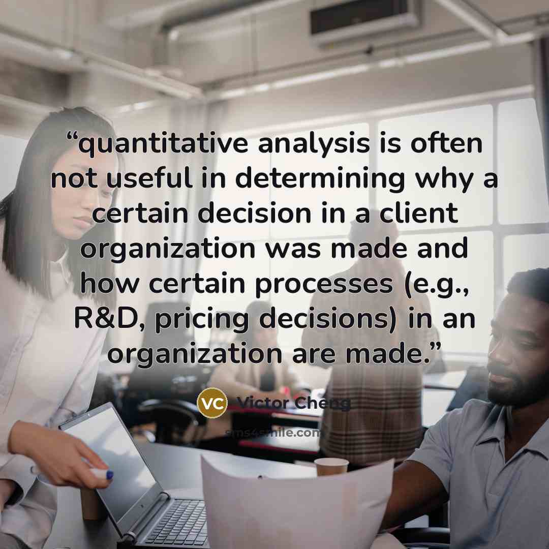 “quantitative analysis is often not useful in determining why a certain decision in a client organization was made and how certain processes (e.g., R&D, pricing decisions) in an organization are made.” quote by Victor Cheng