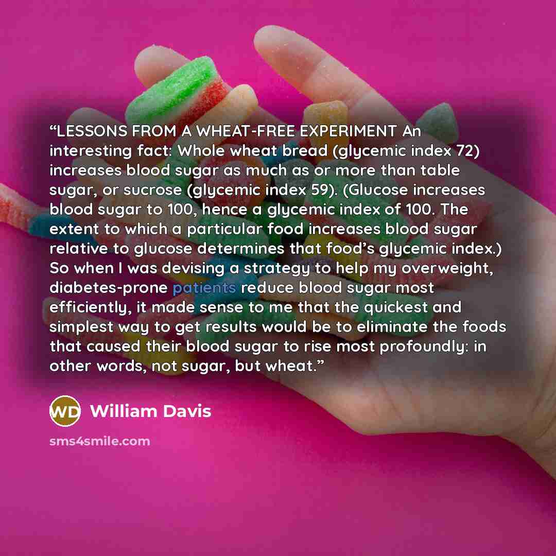 “LESSONS FROM A WHEAT-FREE EXPERIMENT An interesting fact: Whole wheat bread (glycemic index 72) increases blood sugar as much as or more than table sugar, or sucrose (glycemic index 59). (Glucose increases blood sugar to 100, hence a glycemic index of 100. The extent to which a particular food…” quote by William Davis