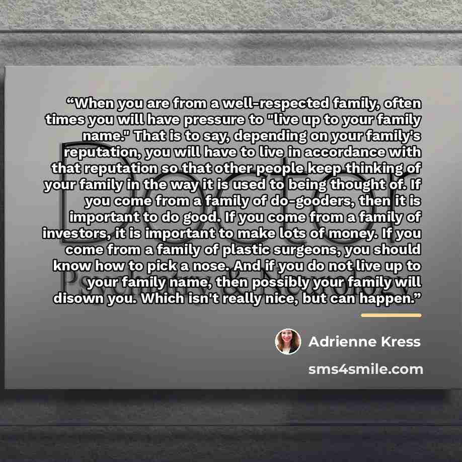 “When you are from a well-respected family, often times you will have pressure to "live up to your family name." That is to say, depending on your family's reputation, you will have to live in accordance with that reputation so that other people keep thinking of your family in the way it is used to…” quote by Adrienne Kress