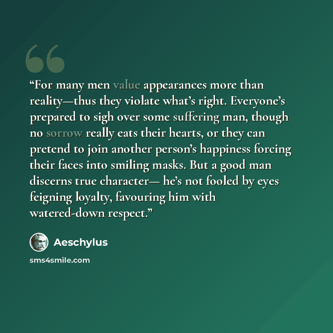 “For many men value appearances more than reality—thus they violate what’s right. Everyone’s prepared to sigh over some suffering man, though no sorrow really eats their hearts, or they can pretend to join another person’s happiness forcing their faces into smiling masks. But a good man discerns…” quote by Aeschylus