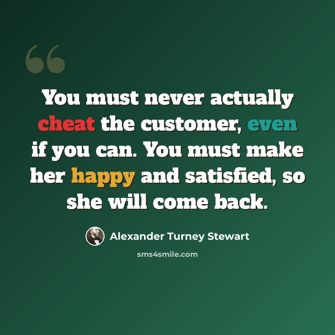 “You must never actually cheat the customer, even if you can. You must make her happy and satisfied, so she will come back.” quote by Alexander Turney Stewart
