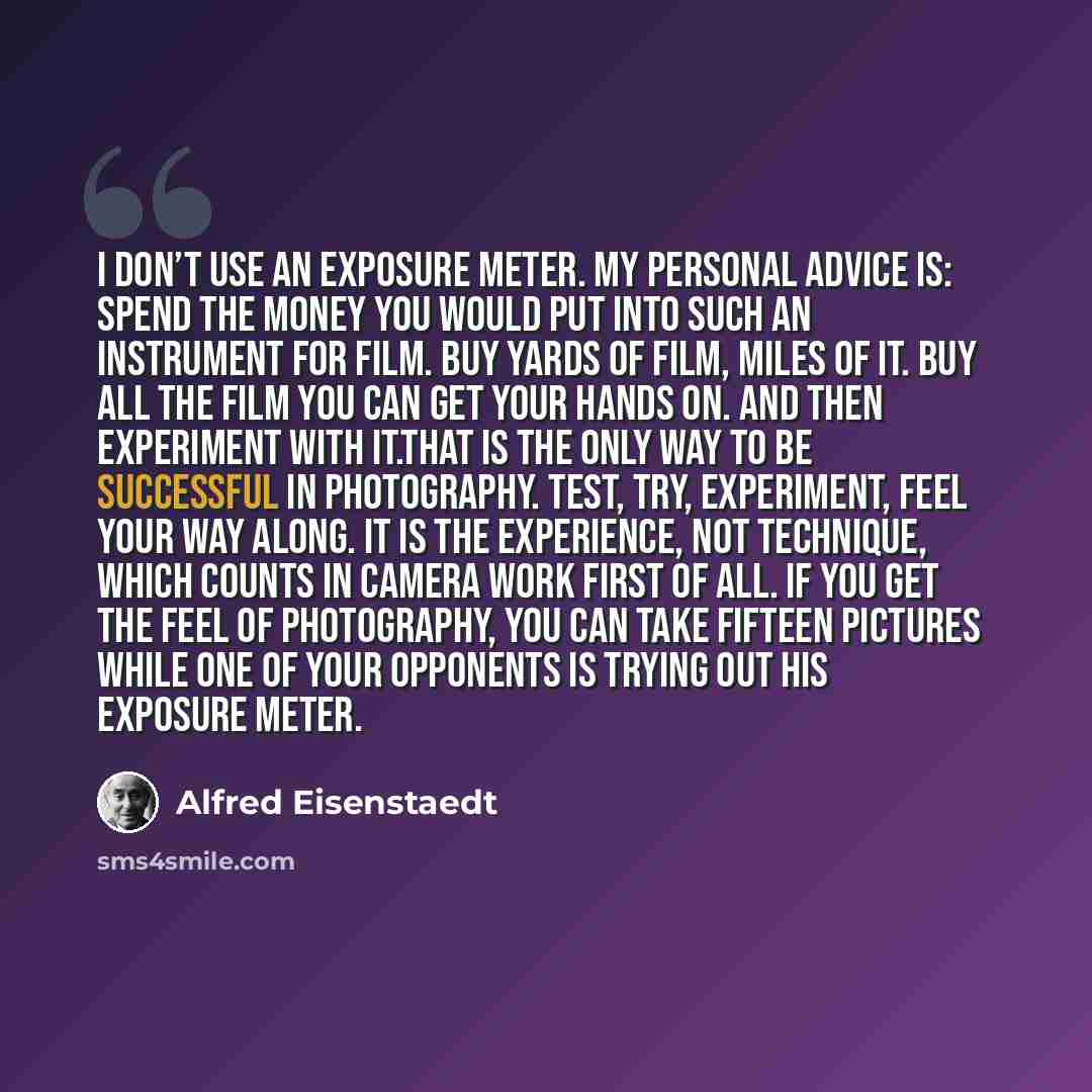“I don’t use an exposure meter. My personal advice is: Spend the money you would put into such an instrument for film. Buy yards of film, miles of it. Buy all the film you can get your hands on. And then experiment with it.That is the only way to be successful in photography. Test, try, experiment…” quote by Alfred Eisenstaedt