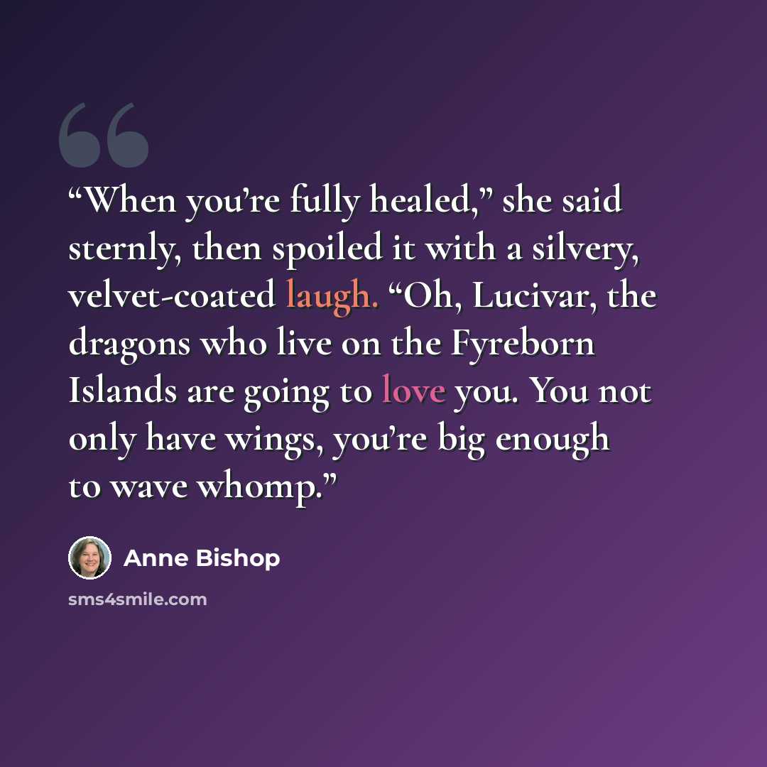 “When you’re fully healed,” she said sternly, then spoiled it with a silvery, velvet-coated laugh. “Oh, Lucivar, the dragons who live on the Fyreborn Islands are going to love you. You not only have wings, you’re big enough to wave whomp.” quote by Anne Bishop