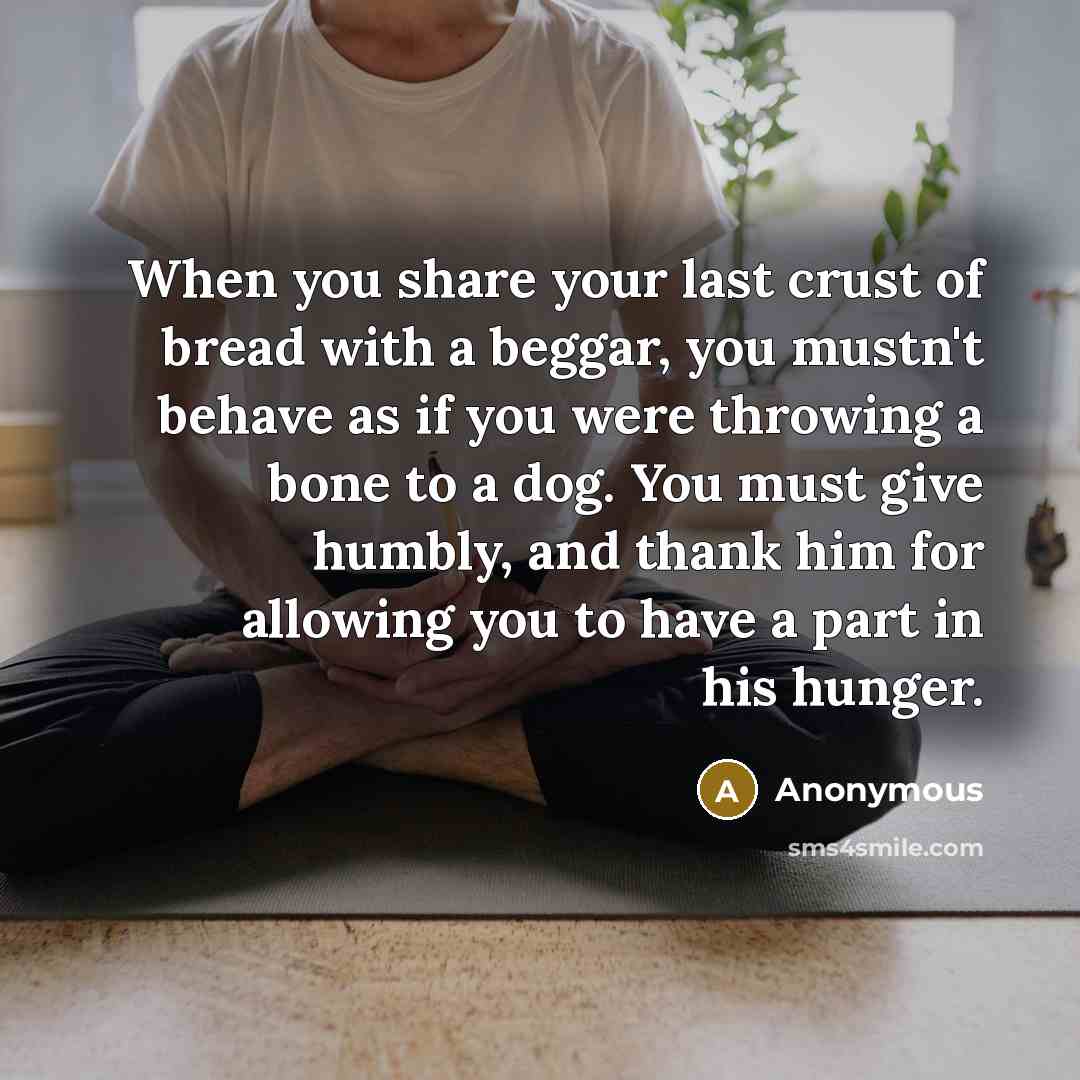 “When you share your last crust of bread with a beggar, you mustn't behave as if you were throwing a bone to a dog. You must give humbly, and thank him for allowing you to have a part in his hunger.” quote by Anonymous