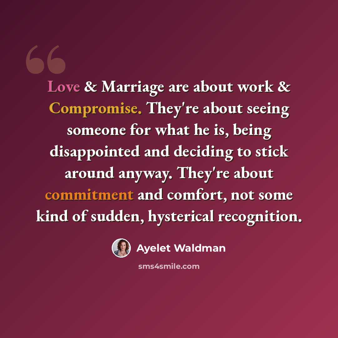 “Love & Marriage are about work & Compromise. They're about seeing someone for what he is, being disappointed and deciding to stick around anyway. They're about commitment and comfort, not some kind of sudden, hysterical recognition.” quote by Ayelet Waldman