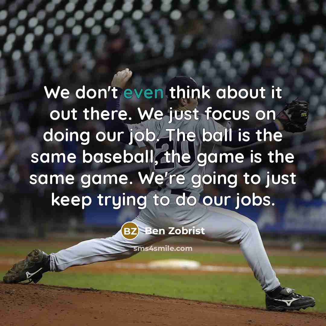 “We don't even think about it out there. We just focus on doing our job. The ball is the same baseball, the game is the same game. We're going to just keep trying to do our jobs.” quote by Ben Zobrist