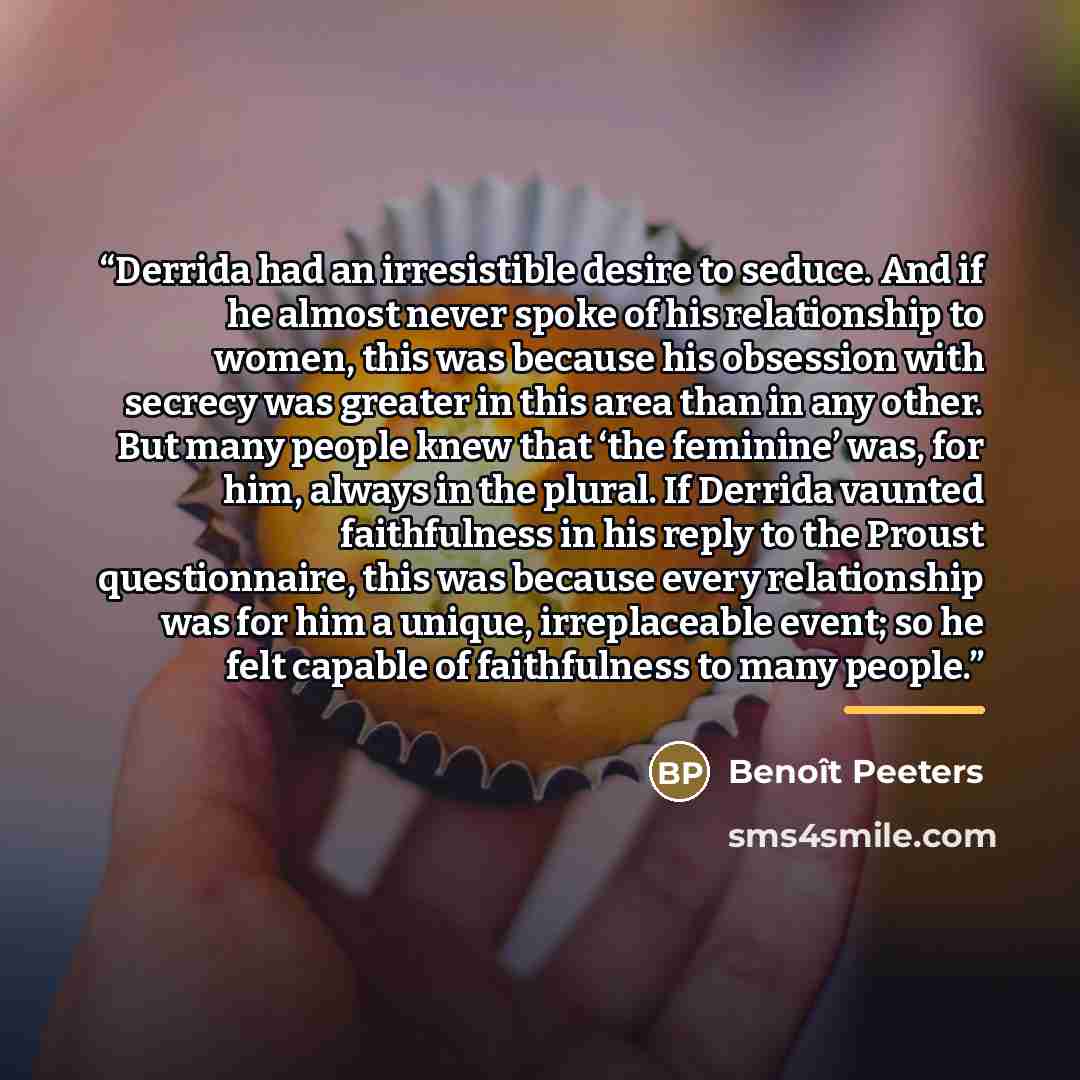 “Derrida had an irresistible desire to seduce. And if he almost never spoke of his relationship to women, this was because his obsession with secrecy was greater in this area than in any other. But many people knew that ‘the feminine’ was, for him, always in the plural. If Derrida vaunted…” quote by Benoît Peeters