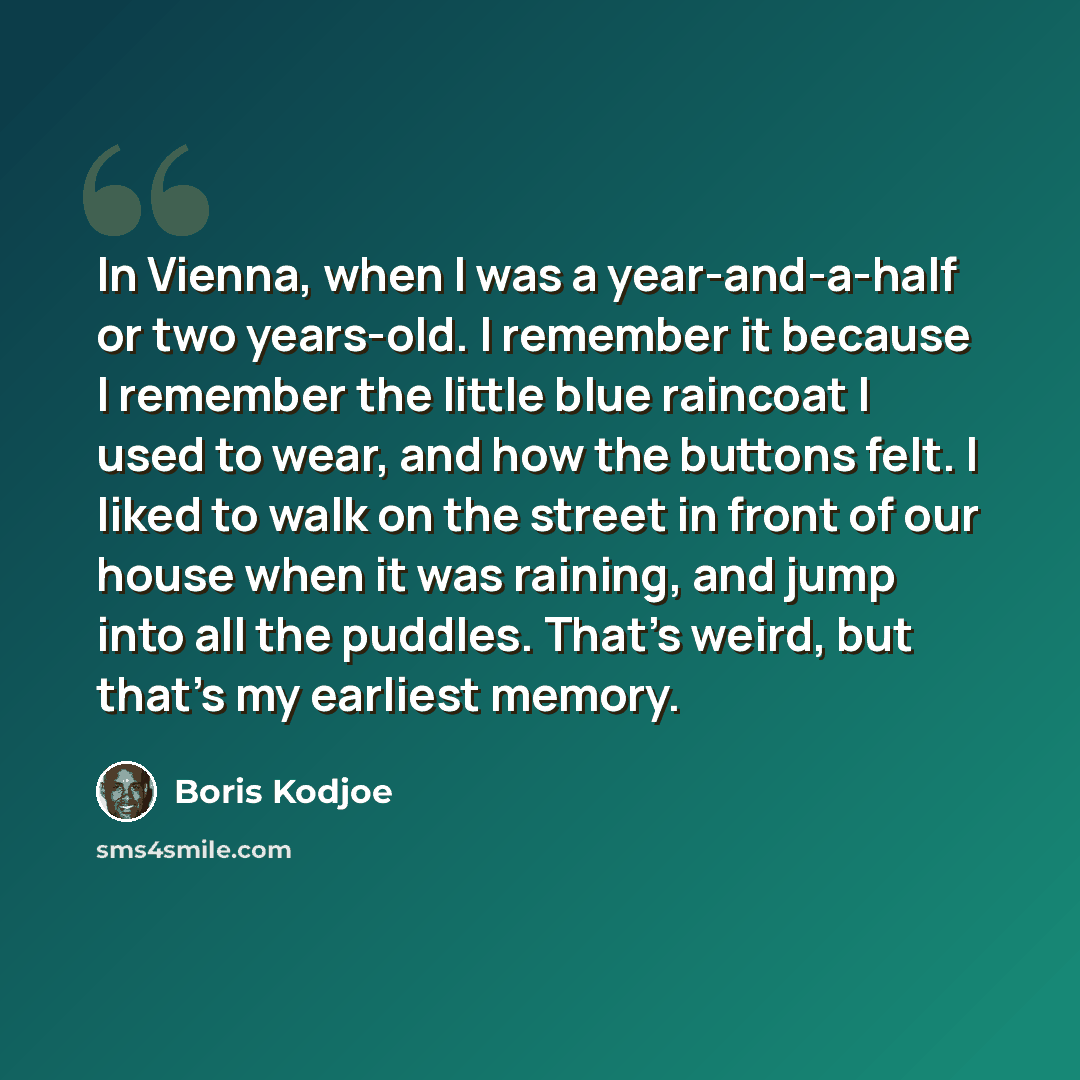 “In Vienna, when I was a year-and-a-half or two years-old. I remember it because I remember the little blue raincoat I used to wear, and how the buttons felt. I liked to walk on the street in front of our house when it was raining, and jump into all the puddles. That's weird, but that's my earliest…” quote by Boris Kodjoe