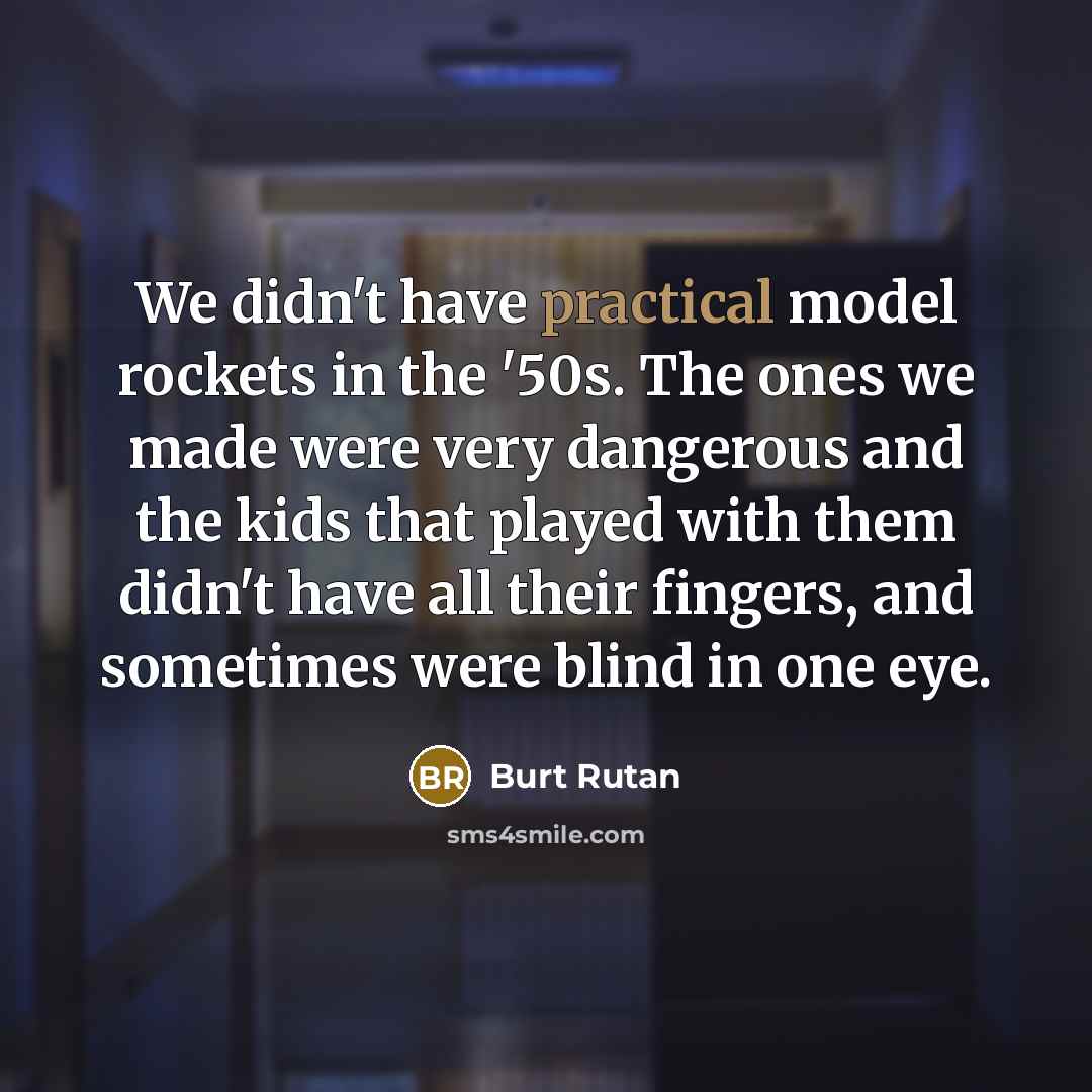 “We didn't have practical model rockets in the '50s. The ones we made were very dangerous and the kids that played with them didn't have all their fingers, and sometimes were blind in one eye.” quote by Burt Rutan
