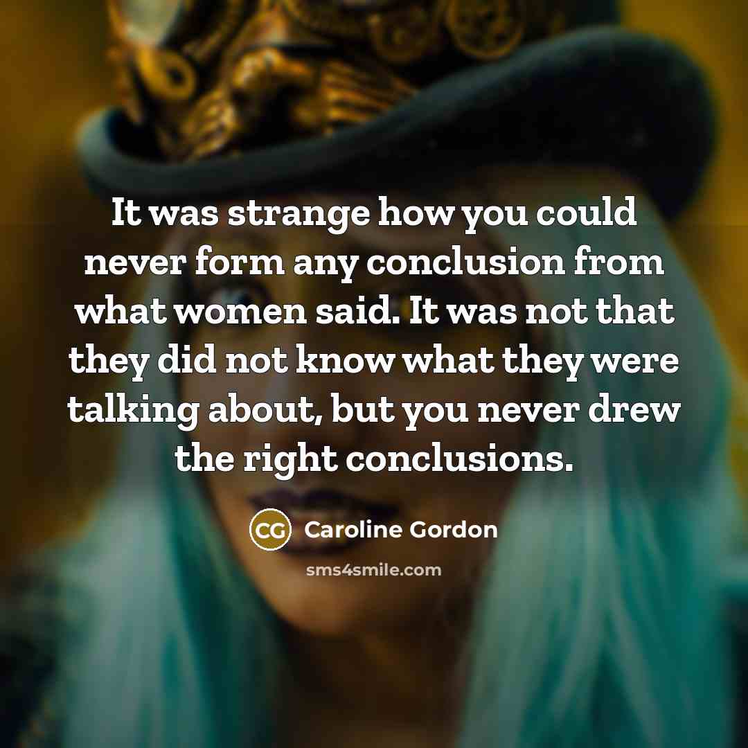 “It was strange how you could never form any conclusion from what women said. It was not that they did not know what they were talking about, but you never drew the right conclusions.” quote by Caroline Gordon