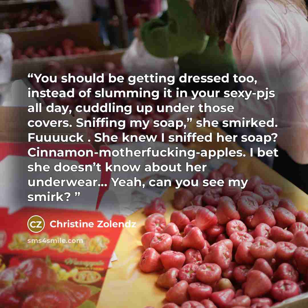 “You should be getting dressed too, instead of slumming it in your sexy-pjs all day, cuddling up under those covers. Sniffing my soap,” she smirked. Fuuuuck . She knew I sniffed her soap? Cinnamon-motherfucking-apples. I bet she doesn’t know about her underwear… Yeah, can you see my smirk?” quote by Christine Zolendz