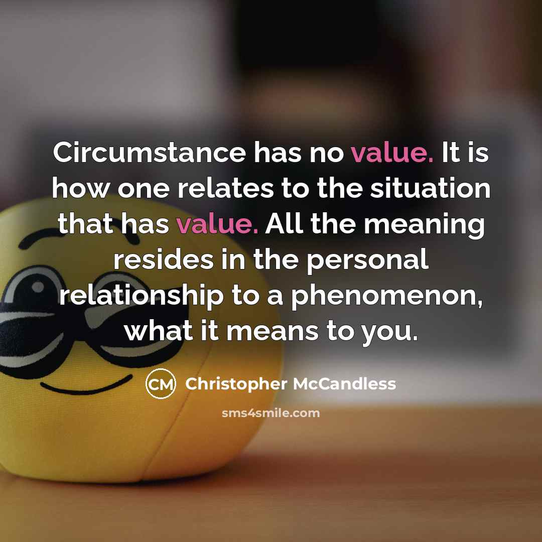 “Circumstance has no value. It is how one relates to the situation that has value. All the meaning resides in the personal relationship to a phenomenon, what it means to you.” quote by Christopher McCandless