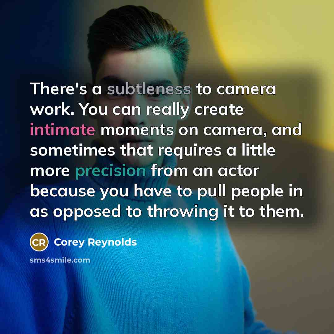 “There's a subtleness to camera work. You can really create intimate moments on camera, and sometimes that requires a little more precision from an actor because you have to pull people in as opposed to throwing it to them.” quote by Corey Reynolds