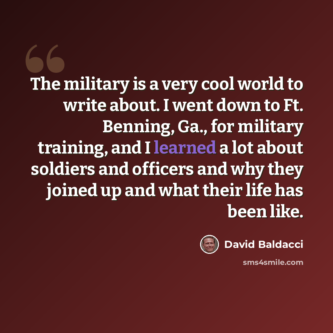 “The military is a very cool world to write about. I went down to Ft. Benning, Ga., for military training, and I learned a lot about soldiers and officers and why they joined up and what their life has been like.” quote by David Baldacci
