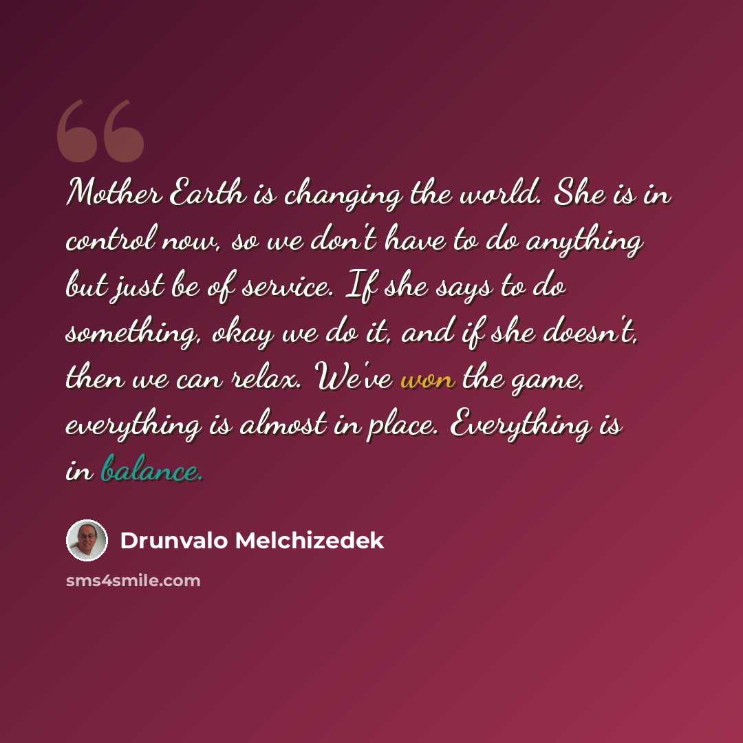 “Mother Earth is changing the world. She is in control now, so we don't have to do anything but just be of service. If she says to do something, okay we do it, and if she doesn't, then we can relax. We've won the game, everything is almost in place. Everything is in balance.” quote by Drunvalo Melchizedek