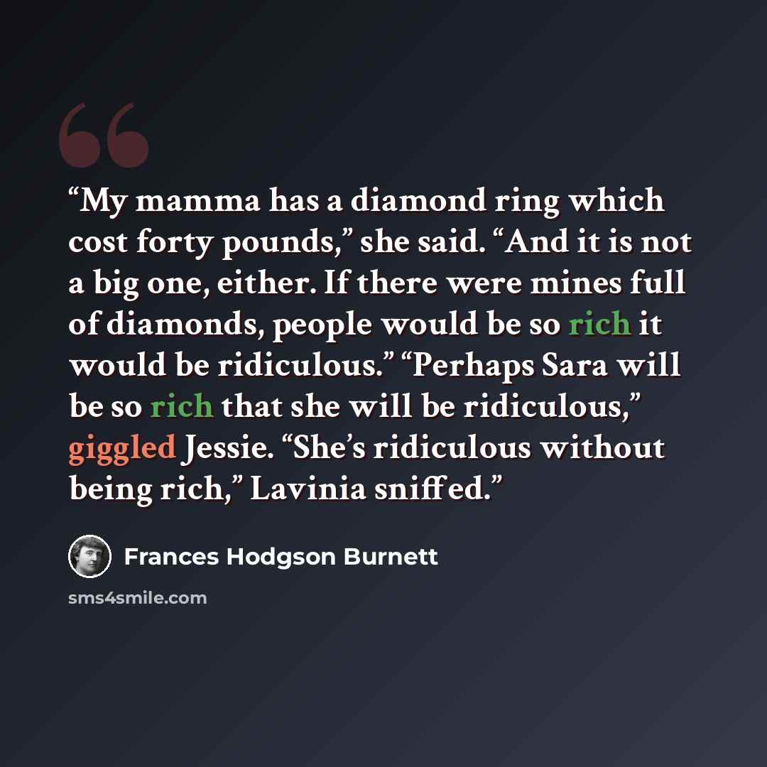 “My mamma has a diamond ring which cost forty pounds,” she said. “And it is not a big one, either. If there were mines full of diamonds, people would be so rich it would be ridiculous.” “Perhaps Sara will be so rich that she will be ridiculous,” giggled Jessie. “She’s ridiculous without being…” quote by Frances Hodgson Burnett