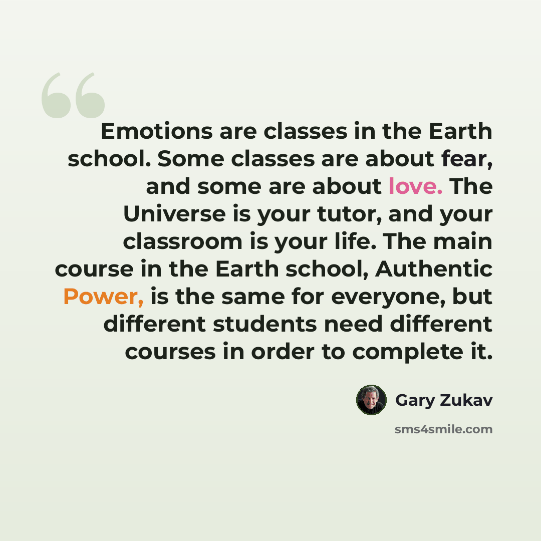 “Emotions are classes in the Earth school. Some classes are about fear, and some are about love. The Universe is your tutor, and your classroom is your life. The main course in the Earth school, Authentic Power, is the same for everyone, but different students need different courses in order to…” quote by Gary Zukav