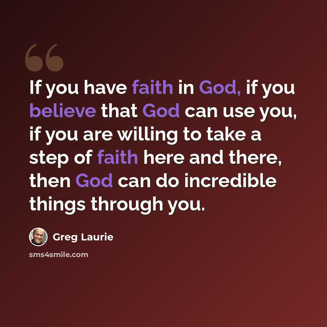 “If you have faith in God, if you believe that God can use you, if you are willing to take a step of faith here and there, then God can do incredible things through you.” quote by Greg Laurie