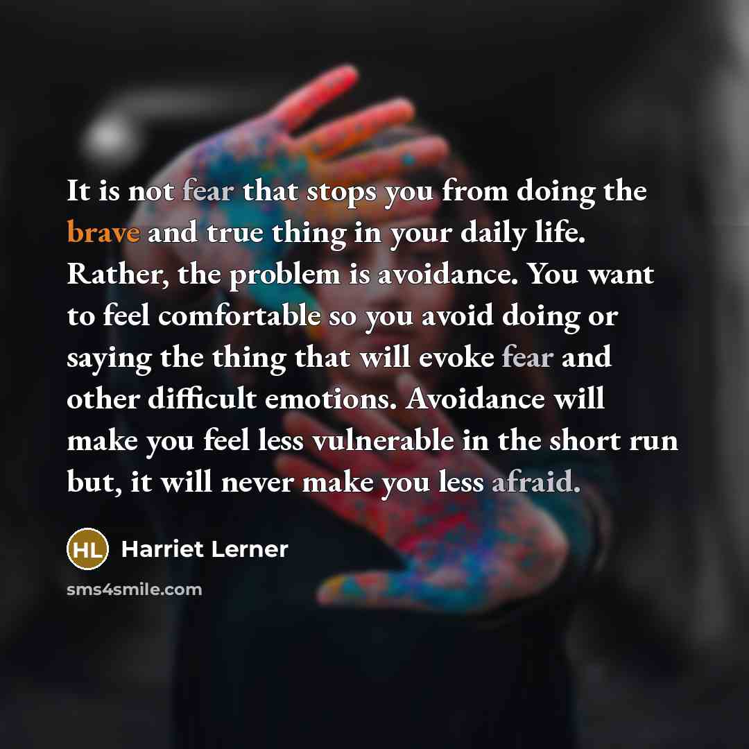 “It is not fear that stops you from doing the brave and true thing in your daily life. Rather, the problem is avoidance. You want to feel comfortable so you avoid doing or saying the thing that will evoke fear and other difficult emotions. Avoidance will make you feel less vulnerable in the short…” quote by Harriet Lerner