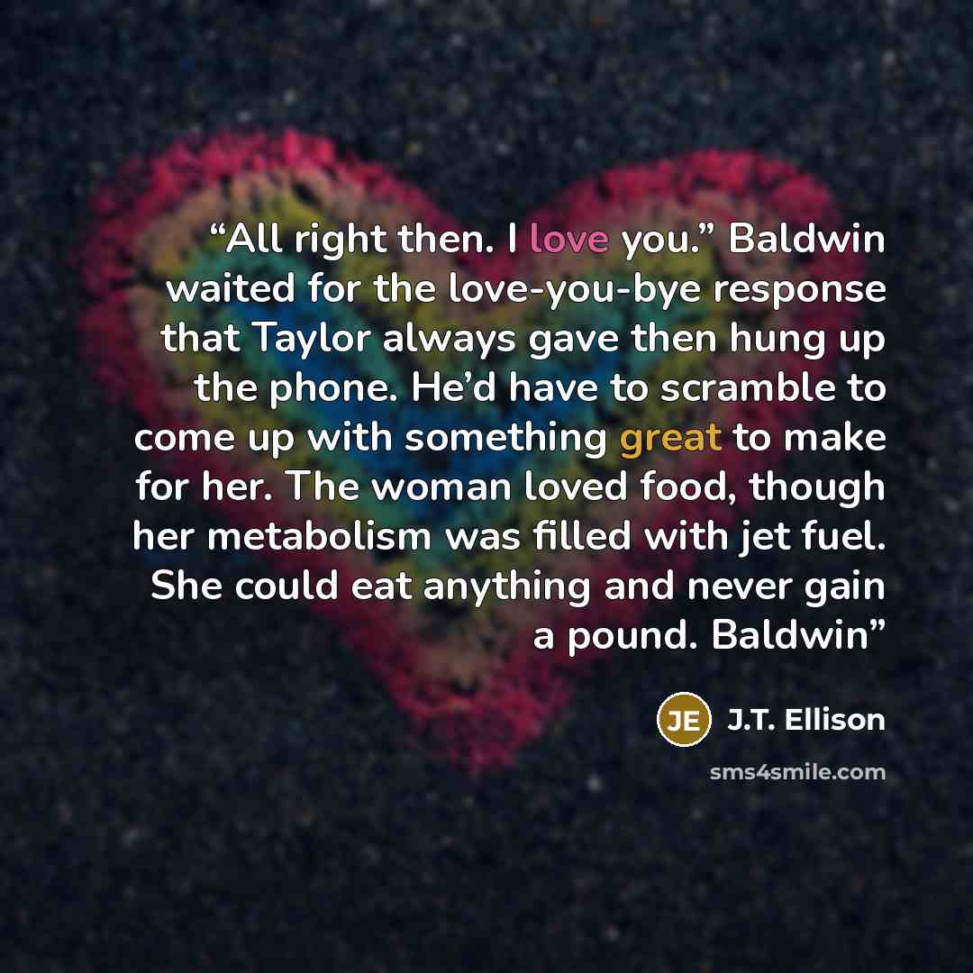 “All right then. I love you.” Baldwin waited for the love-you-bye response that Taylor always gave then hung up the phone. He’d have to scramble to come up with something great to make for her. The woman loved food, though her metabolism was filled with jet fuel. She could eat anything and never…” quote by J.T. Ellison