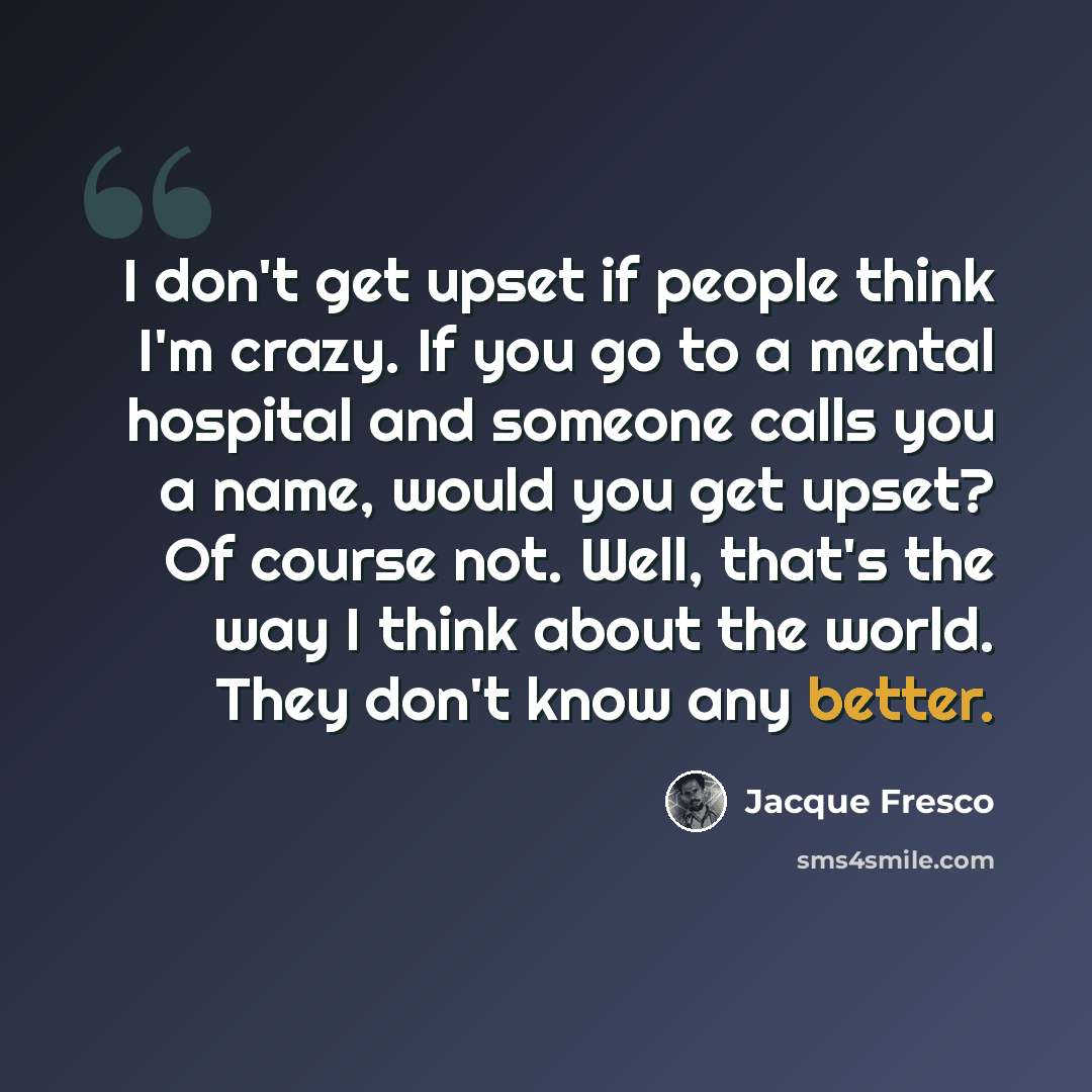 “I don't get upset if people think I'm crazy. If you go to a mental hospital and someone calls you a name, would you get upset? Of course not. Well, that's the way I think about the world. They don't know any better.” quote by Jacque Fresco