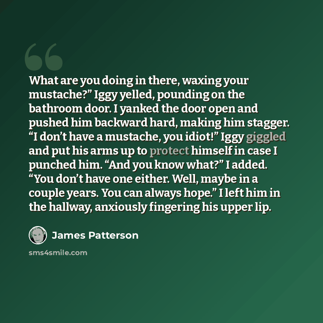 “What are you doing in there, waxing your mustache?” Iggy yelled, pounding on the bathroom door. I yanked the door open and pushed him backward hard, making him stagger. “I don’t have a mustache, you idiot!” Iggy giggled and put his arms up to protect himself in case I punched him. “And you know…” quote by James Patterson
