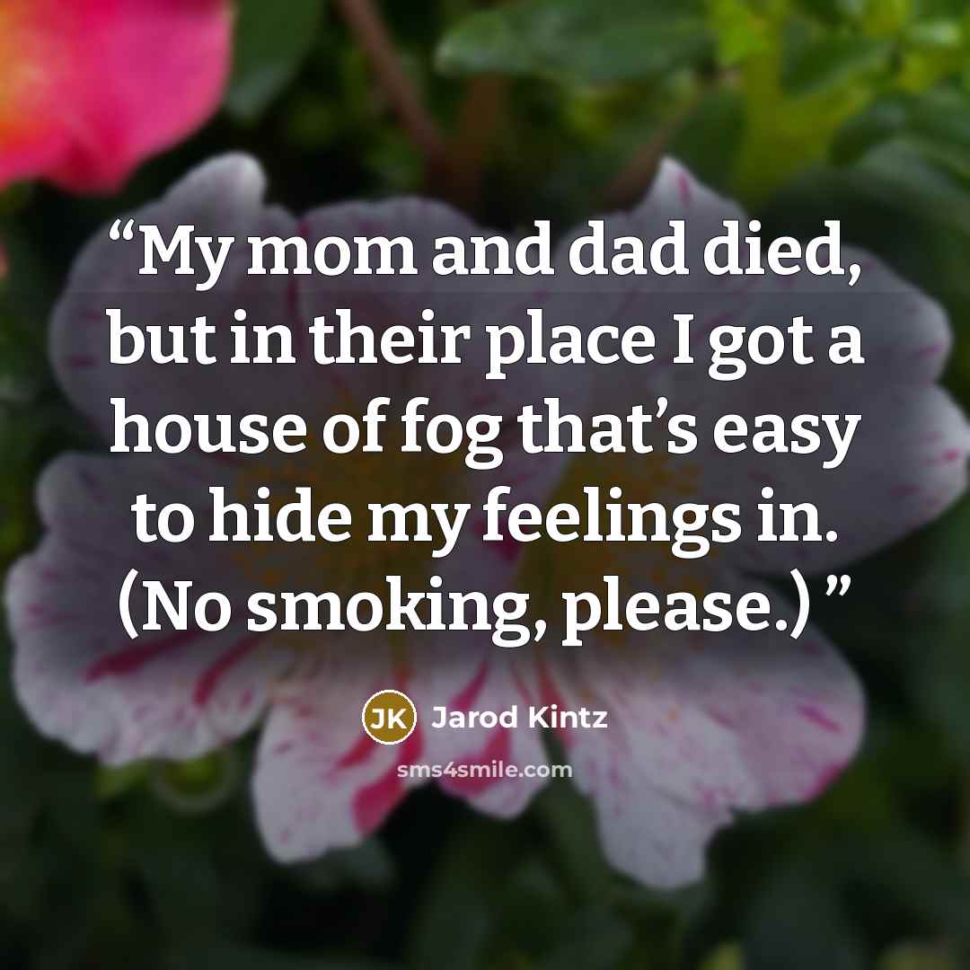 “My mom and dad died, but in their place I got a house of fog that’s easy to hide my feelings in. (No smoking, please.)” quote by Jarod Kintz