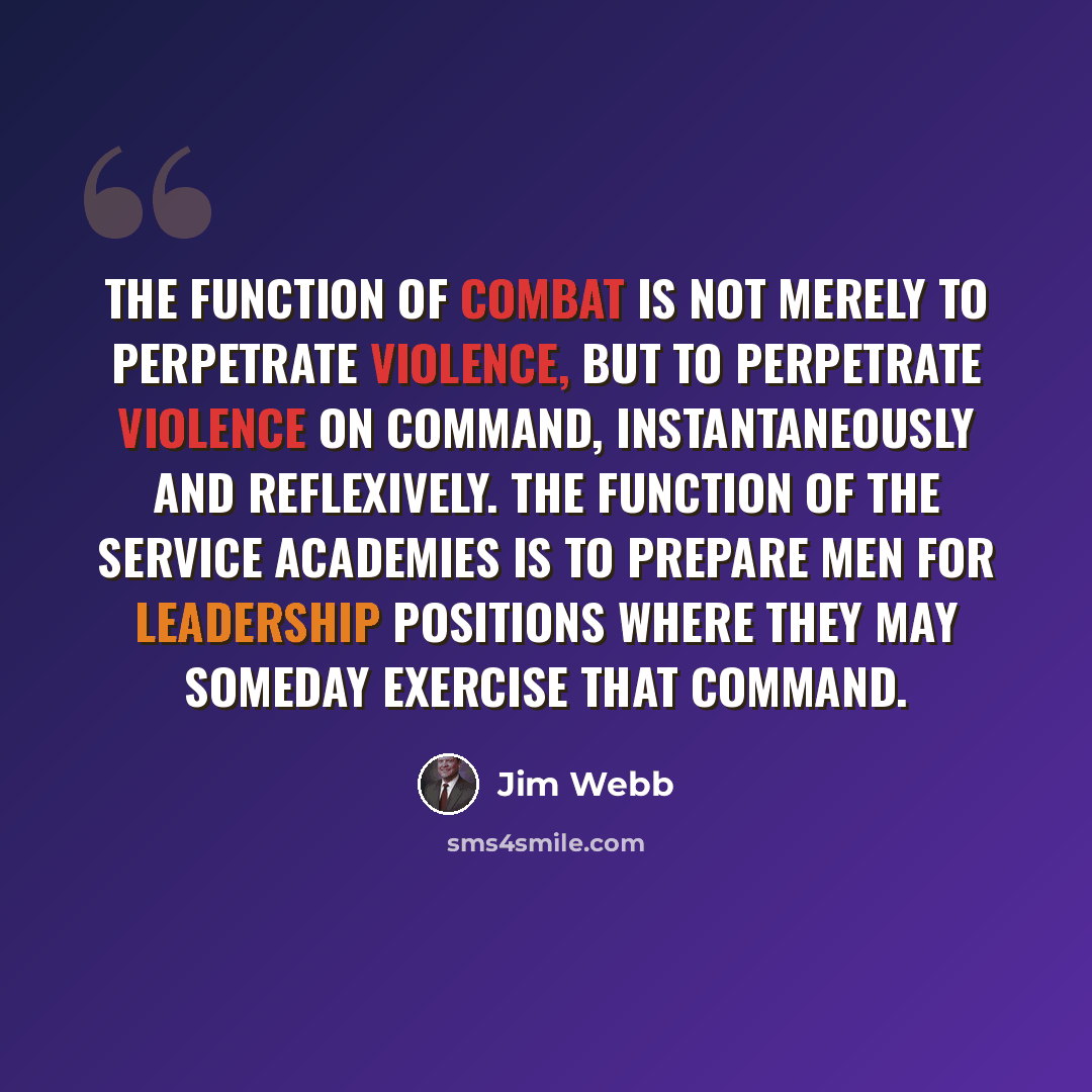 “The function of combat is not merely to perpetrate violence, but to perpetrate violence on command, instantaneously and reflexively. The function of the service academies is to prepare men for leadership positions where they may someday exercise that command.” quote by Jim Webb