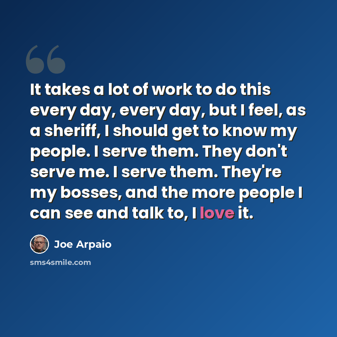 “It takes a lot of work to do this every day, every day, but I feel, as a sheriff, I should get to know my people. I serve them. They don't serve me. I serve them. They're my bosses, and the more people I can see and talk to, I love it.” quote by Joe Arpaio